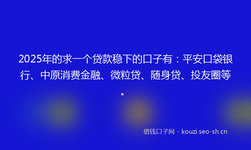 2025年的求一个贷款稳下的口子有：平安口袋银行、中原消费金融、微粒贷、随身贷、投友圈等。
