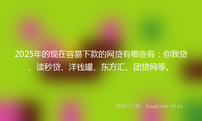 2025年的现在容易下款的网贷有哪些有：你我贷、读秒贷、洋钱罐、东方汇、团贷网等。
