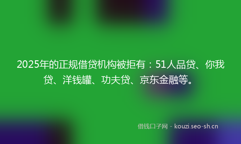 2025年的正规借贷机构被拒有：51人品贷、你我贷、洋钱罐、功夫贷、京东金融等。