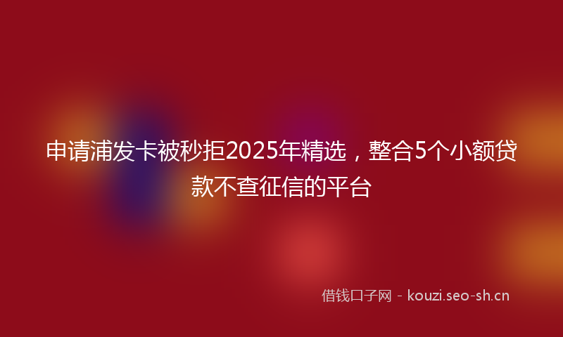 申请浦发卡被秒拒2025年精选，整合5个小额贷款不查征信的平台