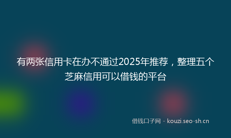 有两张信用卡在办不通过2025年推荐，整理五个芝麻信用可以借钱的平台