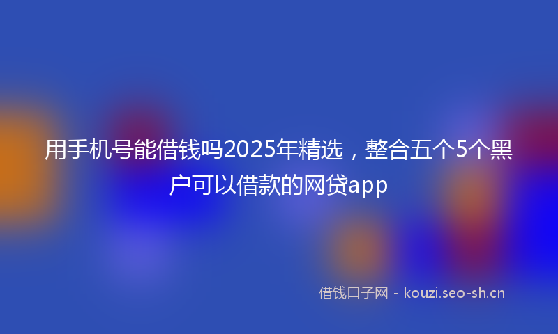 用手机号能借钱吗2025年精选，整合五个5个黑户可以借款的网贷app