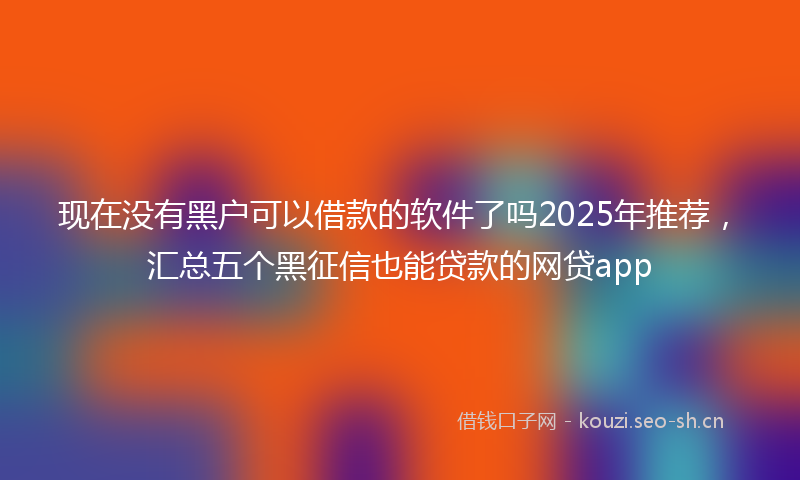 现在没有黑户可以借款的软件了吗2025年推荐，汇总五个黑征信也能贷款的网贷app