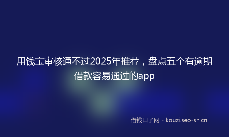 用钱宝审核通不过2025年推荐，盘点五个有逾期借款容易通过的app