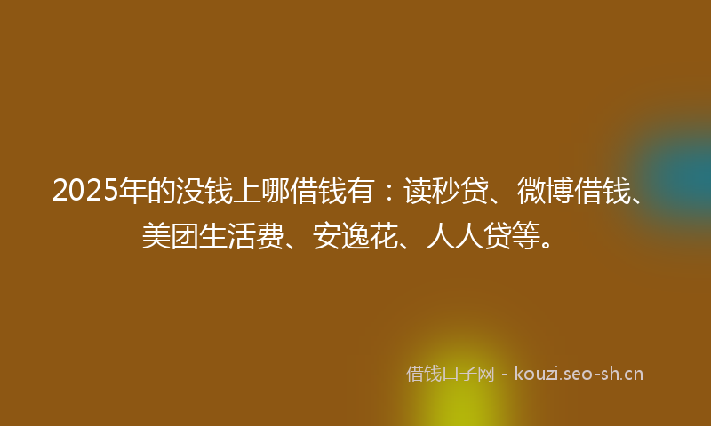 2025年的没钱上哪借钱有：读秒贷、微博借钱、美团生活费、安逸花、人人贷等。