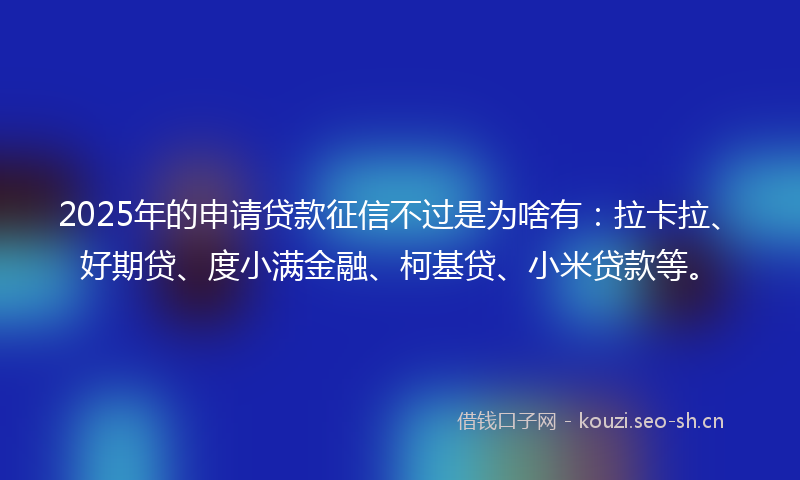 2025年的申请贷款征信不过是为啥有：拉卡拉、好期贷、度小满金融、柯基贷、小米贷款等。