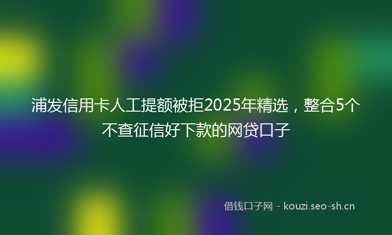 浦发信用卡人工提额被拒2025年精选，整合5个不查征信好下款的网贷口子