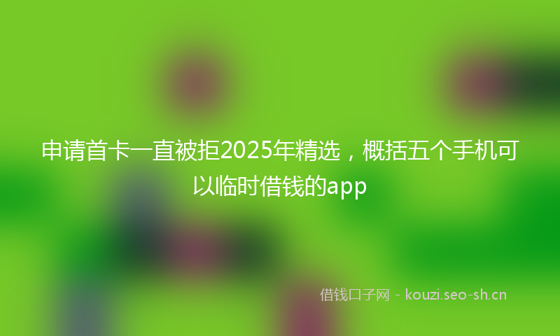 申请首卡一直被拒2025年精选，概括五个手机可以临时借钱的app
