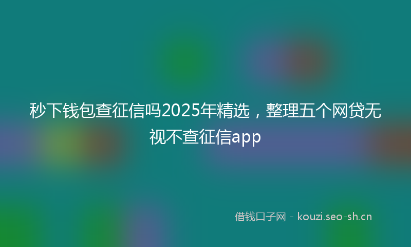 秒下钱包查征信吗2025年精选，整理五个网贷无视不查征信app