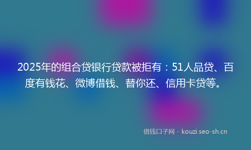 2025年的组合贷银行贷款被拒有：51人品贷、百度有钱花、微博借钱、替你还、信用卡贷等。