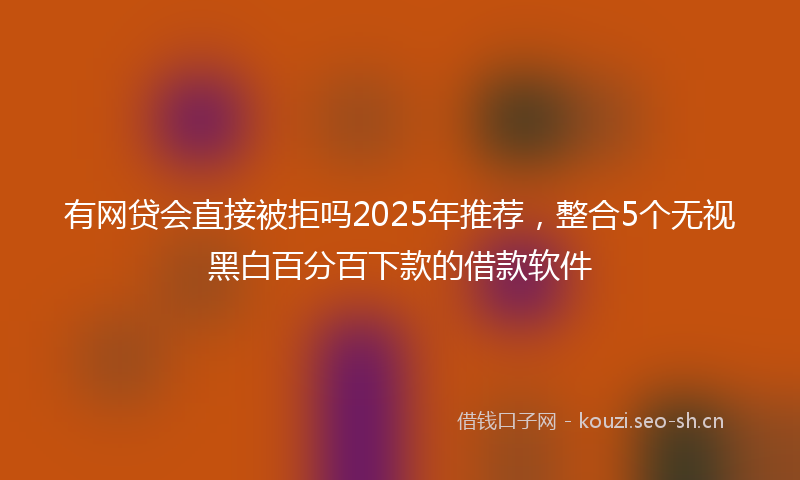 有网贷会直接被拒吗2025年推荐，整合5个无视黑白百分百下款的借款软件