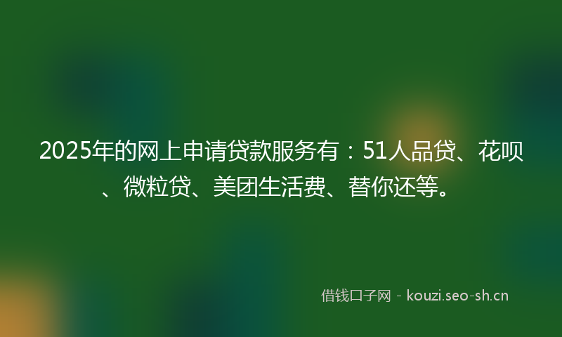 2025年的网上申请贷款服务有：51人品贷、花呗、微粒贷、美团生活费、替你还等。