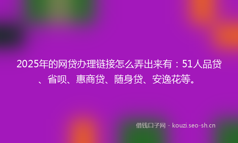 2025年的网贷办理链接怎么弄出来有：51人品贷、省呗、惠商贷、随身贷、安逸花等。