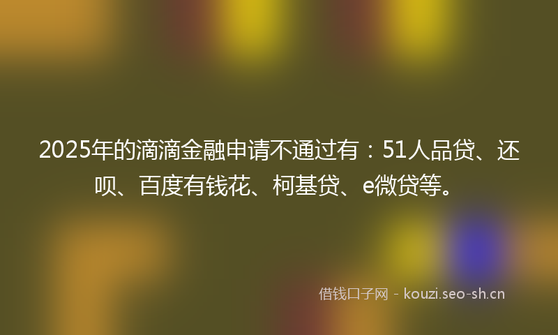 2025年的滴滴金融申请不通过有：51人品贷、还呗、百度有钱花、柯基贷、e微贷等。