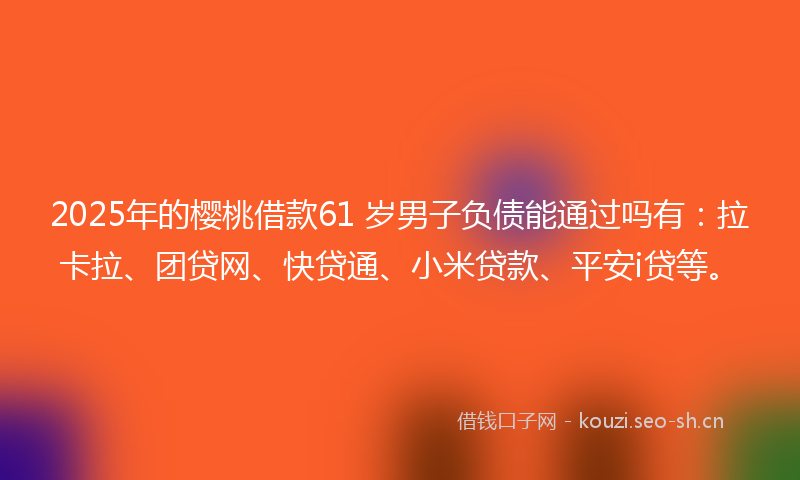2025年的樱桃借款61 岁男子负债能通过吗有：拉卡拉、团贷网、快贷通、小米贷款、平安i贷等。