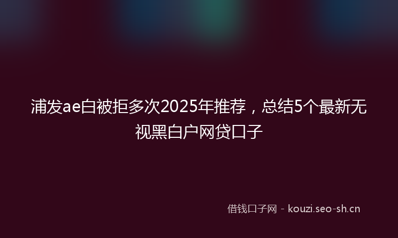 浦发ae白被拒多次2025年推荐，总结5个最新无视黑白户网贷口子