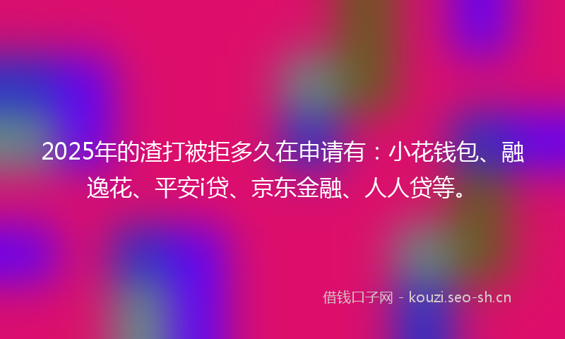 2025年的渣打被拒多久在申请有：小花钱包、融逸花、平安i贷、京东金融、人人贷等。