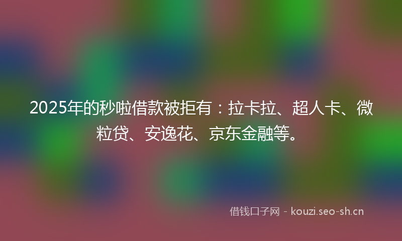 2025年的秒啦借款被拒有：拉卡拉、超人卡、微粒贷、安逸花、京东金融等。