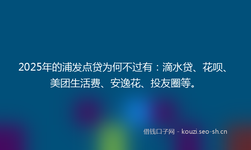 2025年的浦发点贷为何不过有：滴水贷、花呗、美团生活费、安逸花、投友圈等。