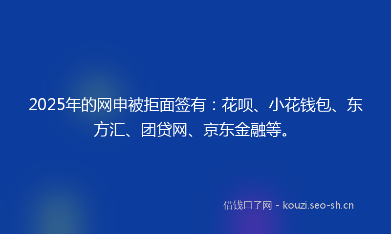 2025年的网申被拒面签有：花呗、小花钱包、东方汇、团贷网、京东金融等。