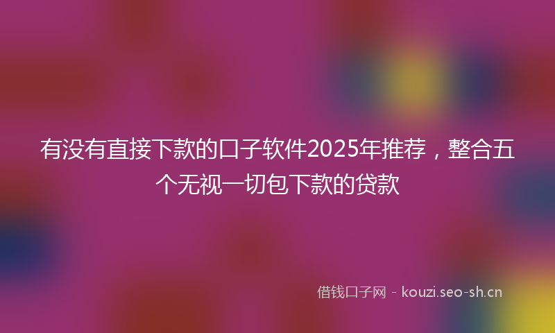 有没有直接下款的口子软件2025年推荐，整合五个无视一切包下款的贷款