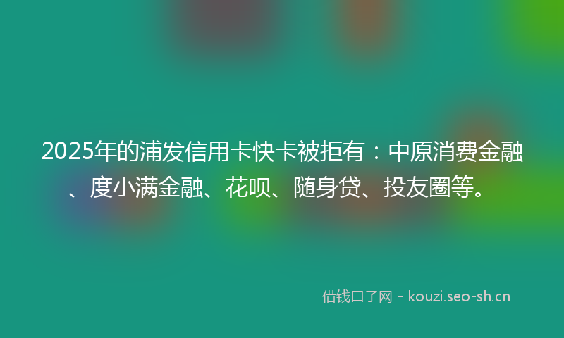 2025年的浦发信用卡快卡被拒有：中原消费金融、度小满金融、花呗、随身贷、投友圈等。