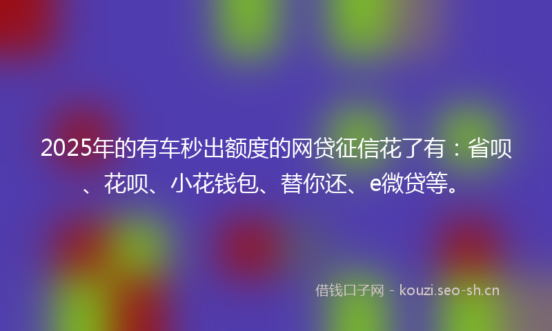 2025年的有车秒出额度的网贷征信花了有：省呗、花呗、小花钱包、替你还、e微贷等。