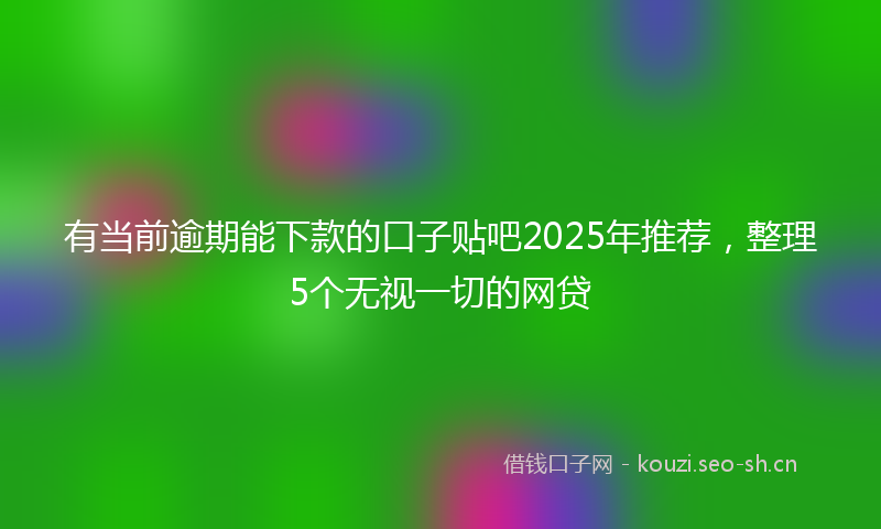 有当前逾期能下款的口子贴吧2025年推荐，整理5个无视一切的网贷
