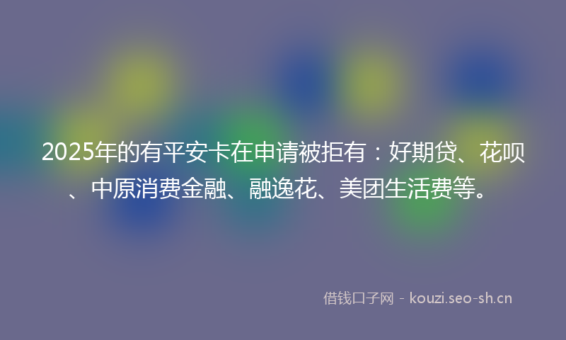 2025年的有平安卡在申请被拒有：好期贷、花呗、中原消费金融、融逸花、美团生活费等。