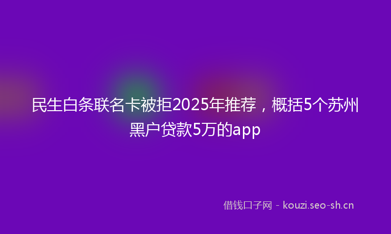 民生白条联名卡被拒2025年推荐，概括5个苏州黑户贷款5万的app