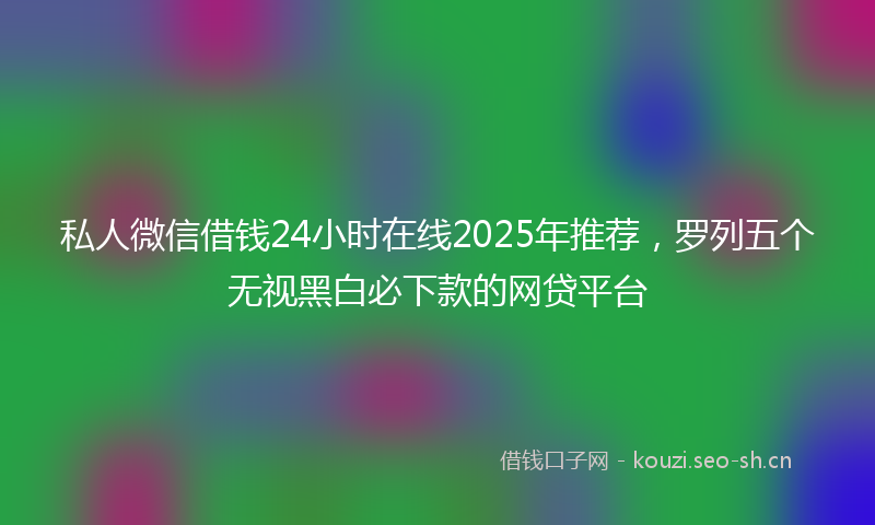 私人微信借钱24小时在线2025年推荐，罗列五个无视黑白必下款的网贷平台