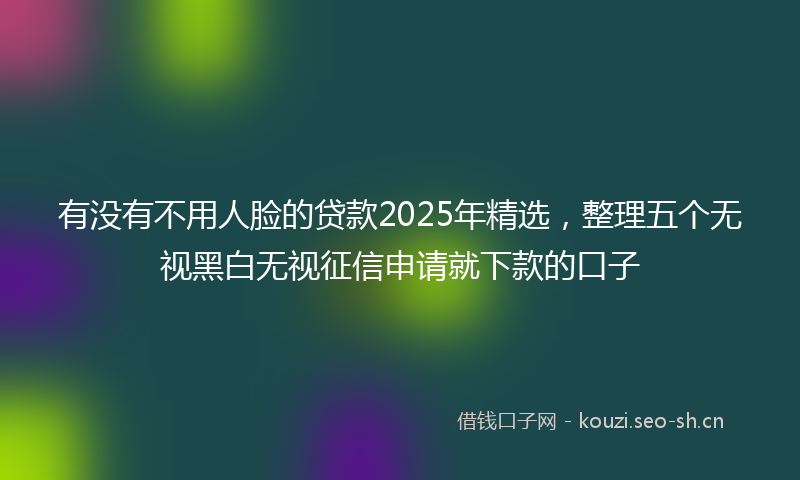 有没有不用人脸的贷款2025年精选,整理五个无视黑白无视征信申请就下款的口子