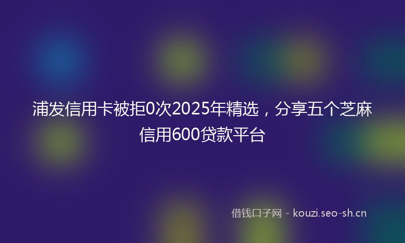 浦发信用卡被拒0次2025年精选，分享五个芝麻信用600贷款平台