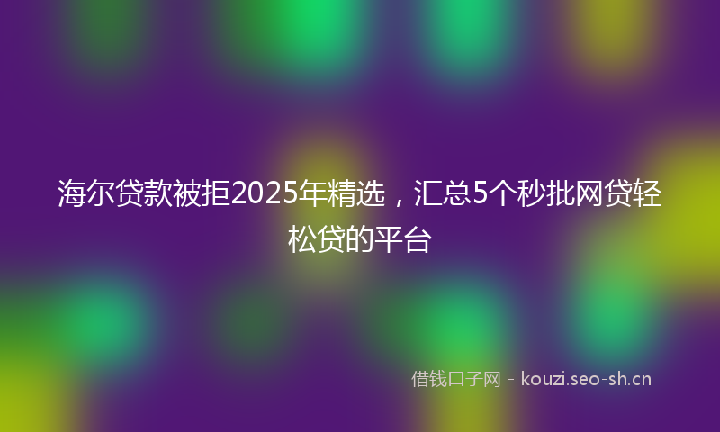 海尔贷款被拒2025年精选，汇总5个秒批网贷轻松贷的平台