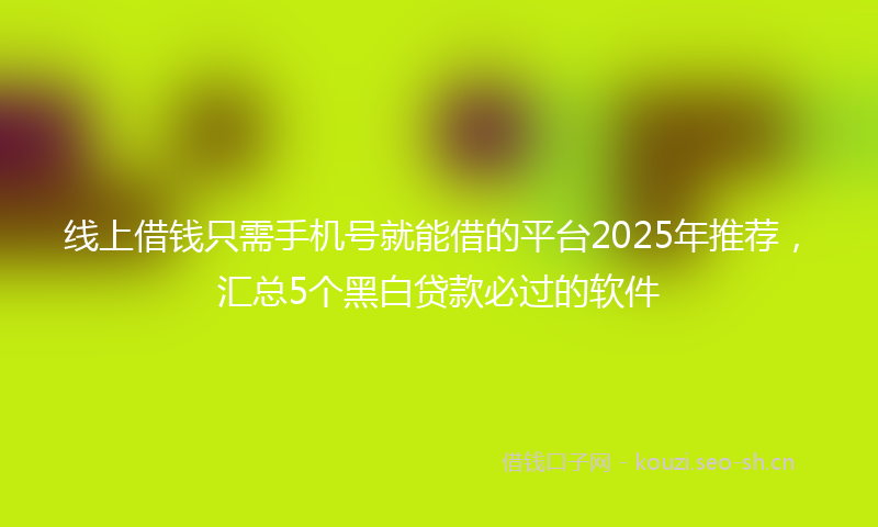 线上借钱只需手机号就能借的平台2025年推荐，汇总5个黑白贷款必过的软件