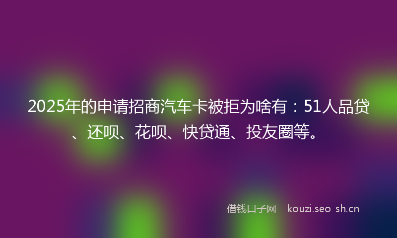 2025年的申请招商汽车卡被拒为啥有：51人品贷、还呗、花呗、快贷通、投友圈等。