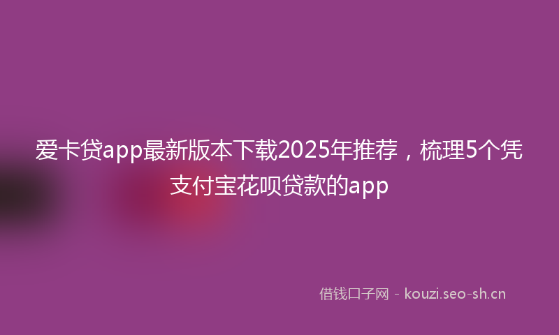 爱卡贷app最新版本下载2025年推荐，梳理5个凭支付宝花呗贷款的app
