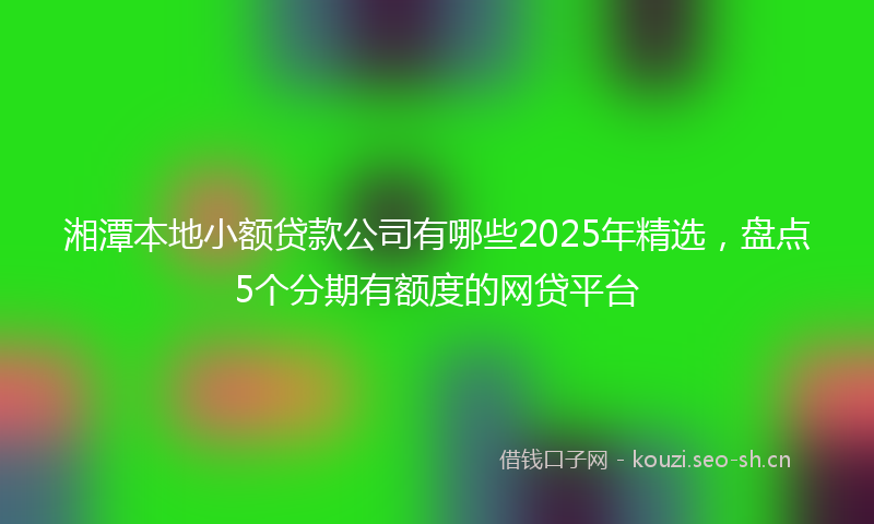 湘潭本地小额贷款公司有哪些2025年精选，盘点5个分期有额度的网贷平台