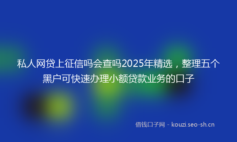 私人网贷上征信吗会查吗2025年精选，整理五个黑户可快速办理小额贷款业务的口子