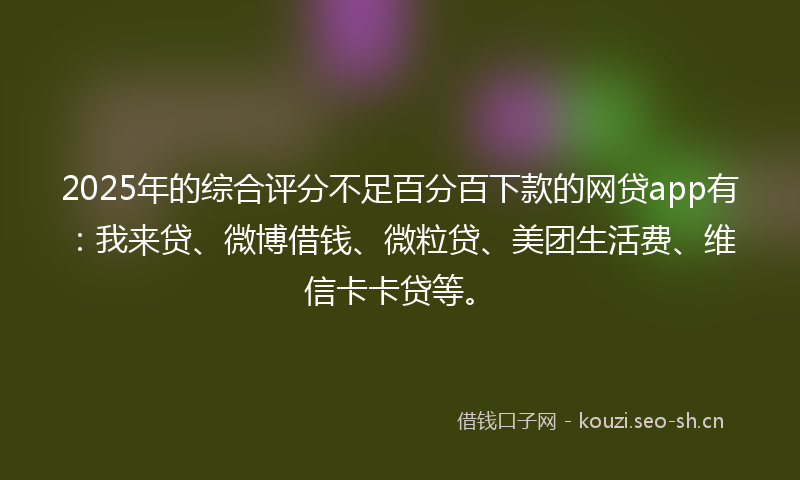 2025年的综合评分不足百分百下款的网贷app有：我来贷、微博借钱、微粒贷、美团生活费、维信卡卡贷等。