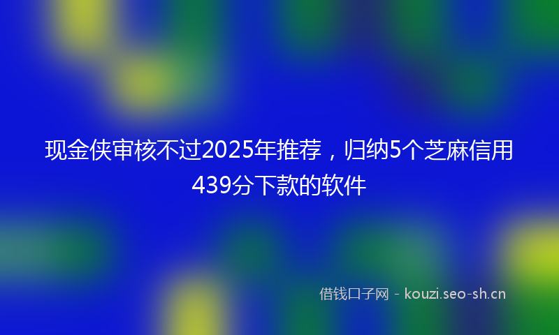 现金侠审核不过2025年推荐，归纳5个芝麻信用439分下款的软件