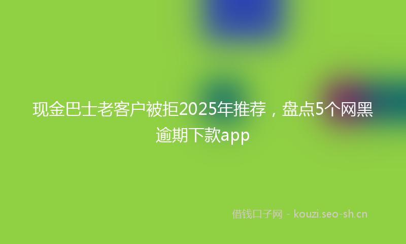 现金巴士老客户被拒2025年推荐，盘点5个网黑逾期下款app