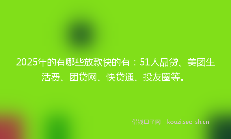 2025年的有哪些放款快的有：51人品贷、美团生活费、团贷网、快贷通、投友圈等。