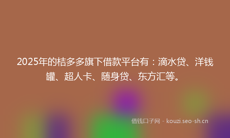 2025年的桔多多旗下借款平台有：滴水贷、洋钱罐、超人卡、随身贷、东方汇等。