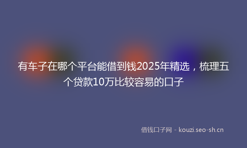有车子在哪个平台能借到钱2025年精选，梳理五个贷款10万比较容易的口子