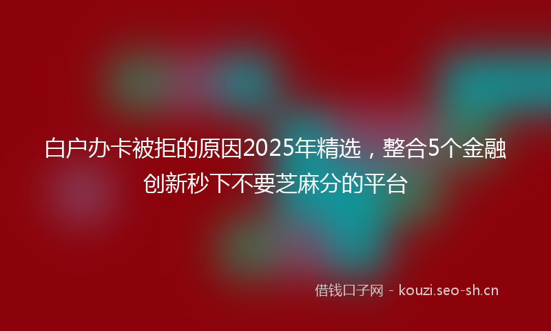 白户办卡被拒的原因2025年精选，整合5个金融创新秒下不要芝麻分的平台