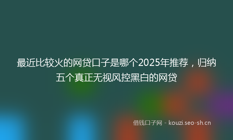 最近比较火的网贷口子是哪个2025年推荐，归纳五个真正无视风控黑白的网贷