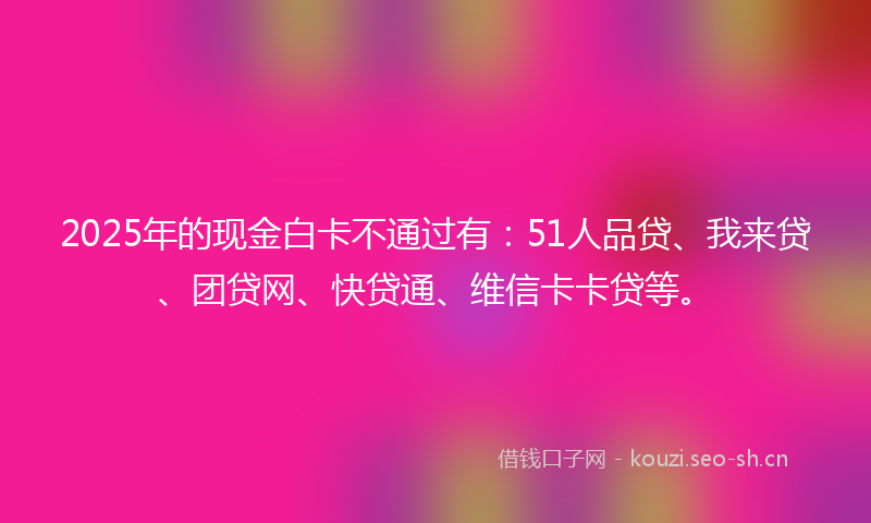 2025年的现金白卡不通过有：51人品贷、我来贷、团贷网、快贷通、维信卡卡贷等。
