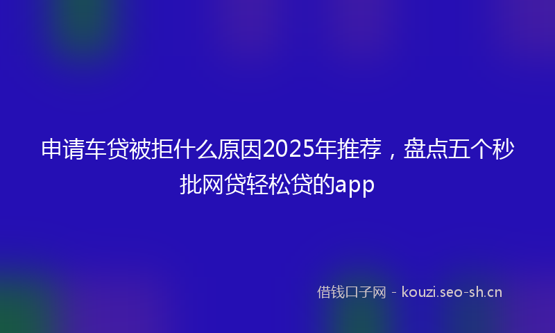 申请车贷被拒什么原因2025年推荐，盘点五个秒批网贷轻松贷的app