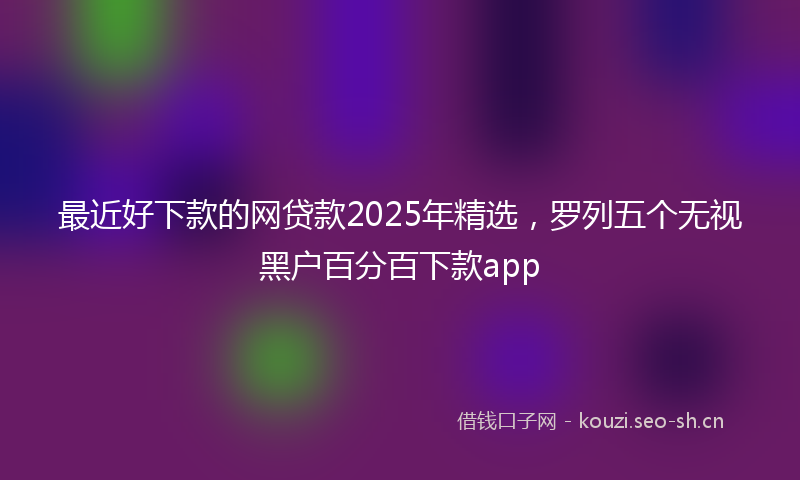 最近好下款的网贷款2025年精选，罗列五个无视黑户百分百下款app